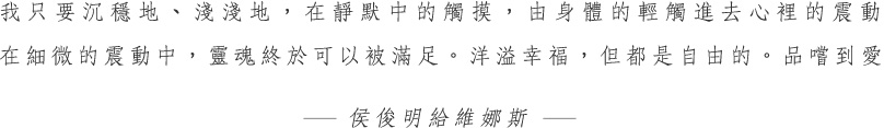 我只要沉穩地、淺淺地,在靜默中的觸摸,由身體的輕觸進去心裡的震動,在細微的震動中,靈魂終於可以被滿足。洋溢幸福,但都是自由的。品嚐到愛-侯俊明給維娜斯